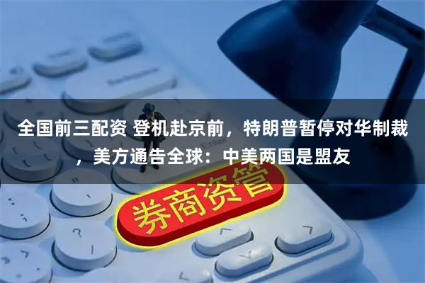 全国前三配资 登机赴京前,特朗普暂停对华制裁,美方通告全球:中美两国是盟友