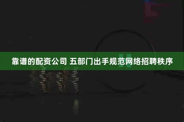 靠谱的配资公司 五部门出手规范网络招聘秩序