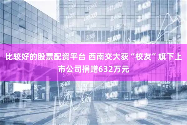 比较好的股票配资平台 西南交大获“校友”旗下上市公司捐赠632万元