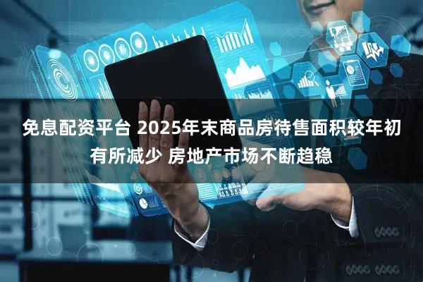 免息配资平台 2025年末商品房待售面积较年初有所减少 房地产市场不断趋稳