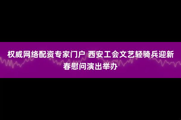 权威网络配资专家门户 西安工会文艺轻骑兵迎新春慰问演出举办