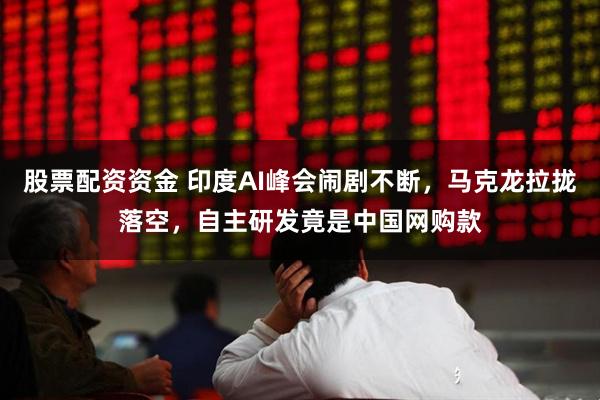 股票配资资金 印度AI峰会闹剧不断，马克龙拉拢落空，自主研发竟是中国网购款