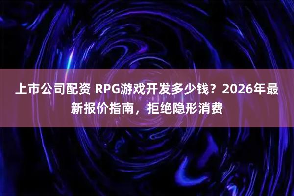 上市公司配资 RPG游戏开发多少钱?2026年最新报价指南,拒绝隐形消费