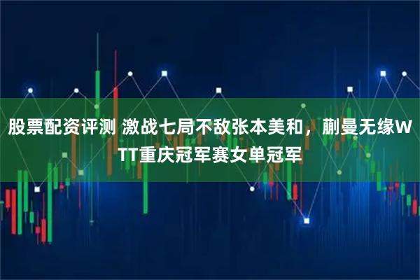 股票配资评测 激战七局不敌张本美和，蒯曼无缘WTT重庆冠军赛女单冠军
