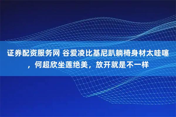 证券配资服务网 谷爱凌比基尼趴躺椅身材太哇噻，何超欣坐莲绝美，放开就是不一样