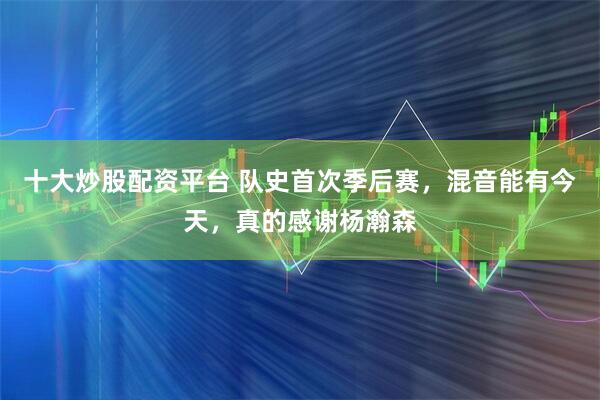 十大炒股配资平台 队史首次季后赛，混音能有今天，真的感谢杨瀚森