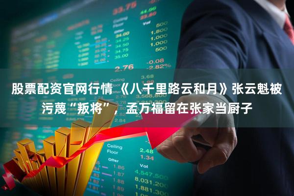 股票配资官网行情 《八千里路云和月》张云魁被污蔑“叛将”，孟万福留在张家当厨子