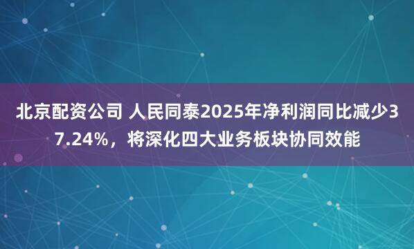 北京配资公司 人民同泰2025年净利润同比减少37.24%，将深化四大业务板块协同效能