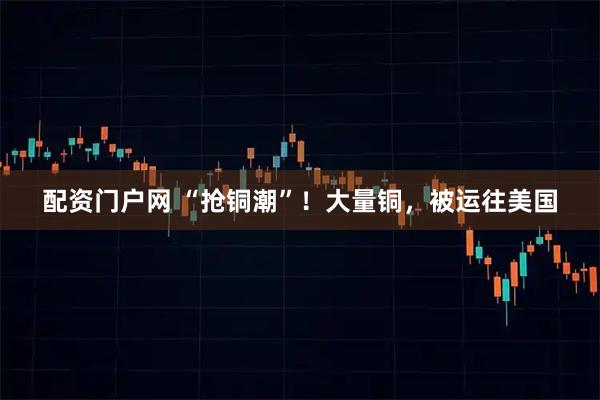 配资门户网 “抢铜潮”！大量铜，被运往美国
